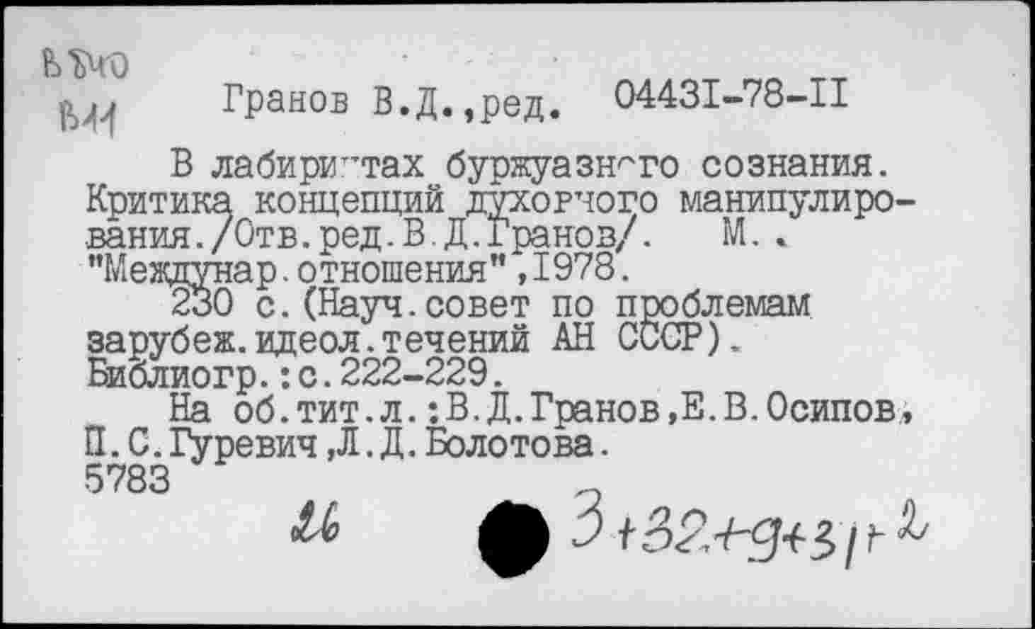 ﻿шо
Гранов В.Д.,ред. 04431-78-11
В лабиринтах буржуазного сознания. Критика концепций духовного манипулирования. /Отв. ред. В. Д.хранов/. М. . "Междунар.отношения”,1978.
230 с.(Науч.совет по проблемам зарубеж.идеол.течений АН СССР). Библиогр.:с.222-229.
На об.тит.л.:В.Д.Гранов,Е.В.Осипов, П. С. Гуревич ,Л. Д. Болотова.
5783
ЛЬ 3	3 / Г